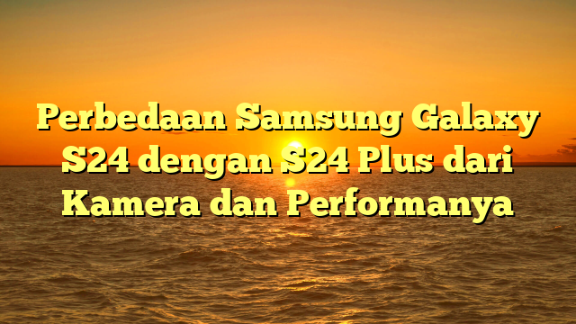 Perbedaan Samsung Galaxy S24 dengan S24 Plus dari Kamera dan Performanya